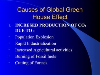 Causes of Global Green
         House Effect
1.   INCRESED PRODUCTION OF CO2
     DUE TO :
•    Population Explosion
•    Rapid Industrialization
•    Increased Agricultural activities
•    Burning of Fossil fuels
•    Cutting of Forests
 