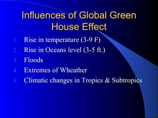 Influences of Global Green
            House Effect
1.   Rise in temperature (3-9 F)
2.   Rise in Oceans level (3-5 ft.)
3.   Floods
4.   Extremes of Wheather
5.   Climatic changes in Tropics & Subtropics
 