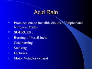 Acid Rain
    Produced due to invisible clouds of Sulpher and
     Nitrogen Oxides
    SOURCES :
1.   Burning of Fossil fuels
2.   Coal burning
3.   Smoking
4.   Factories
5.   Motor Vehicles exhaust
 