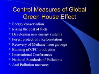 Control Measures of Global
     Green House Effect
 Energy  conservation
 Rising the cost of fuels
 Developing new energy systems
 Forest protection / Reforestation
 Recovery of Methane from garbage
 Banning of CFC production
 International Conferences
 National Standards of Pollutants
 Anti Pollution measures
 