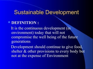 Sustainable Development
 DEFINITION      :
 It is the continuous development (in
 environment) today that will not
 compromise the well being of the future
 generations
 Development should continue to give food,
 shelter & other provisions to every body but
 not at the expense of Environment
 