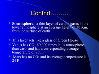 Contnd………
 Stratosphere:   a thin layer of certain gases in the
  lower atmosphere at an average height of 30 Km.
  from the surface of earth

 This layer acts like a glass of Green House
 Venus has CO2 60,000 times in its atmosphere
  than earth and has a corresponding average
  temperature of 850 F
 Mars has no CO2 and its average temperature is
  24 F
 