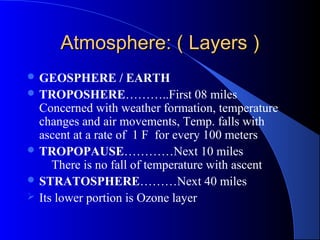 Atmosphere: ( Layers )
 GEOSPHERE         / EARTH
 TROPOSHERE………..First 08 miles
  Concerned with weather formation, temperature
  changes and air movements, Temp. falls with
  ascent at a rate of 1 F for every 100 meters
 TROPOPAUSE…………Next 10 miles
     There is no fall of temperature with ascent
 STRATOSPHERE………Next 40 miles
 Its lower portion is Ozone layer
 