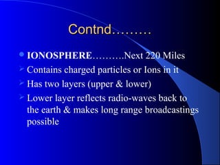 Contnd………
 IONOSPHERE……….Next             220 Miles
 Contains charged particles or Ions in it
 Has two layers (upper & lower)
 Lower layer reflects radio-waves back to
  the earth & makes long range broadcastings
  possible
 