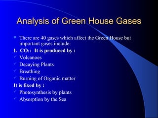 Analysis of Green House Gases
   There are 40 gases which affect the Green House but
    important gases include:
1. CO2 : It is produced by :
 Volcanoes
 Decaying Plants
 Breathing
 Burning of Organic matter
It is fixed by :
 Photosynthesis by plants
 Absorption by the Sea
 