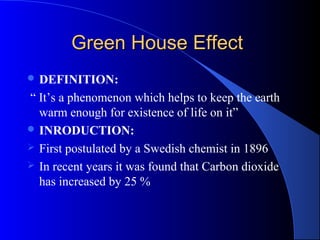 Green House Effect
 DEFINITION:

“ It’s a phenomenon which helps to keep the earth
  warm enough for existence of life on it”
 INRODUCTION:
 First postulated by a Swedish chemist in 1896
 In recent years it was found that Carbon dioxide
  has increased by 25 %
 