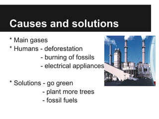 Causes and solutions
* Main gases
* Humans - deforestation
          - burning of fossils
          - electrical appliances

* Solutions - go green
            - plant more trees
            - fossil fuels
 