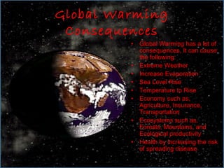 Global Warming
 Consequences
         •   Global Warming has a lot of
             consequences, It can cause
             the following:
         •   Extreme Weather
         •   Increase Evaporation
         •   Sea Level Rise
         •   Temperature to Rise
         •   Economy such as,
             Agriculture, Insurance,
             Transportation
         •   Ecosystems such as,
             Forests, Mountains, and
             Ecological productivity
         •   Health by increasing the risk
             of spreading disease
 