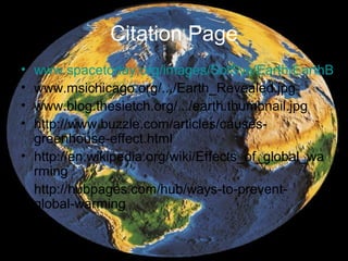 Citation Page
• www.spacetoday.org/images/SolSys/Earth/EarthB
• www.msichicago.org/.../Earth_Revealed.jpg
• www.blog.thesietch.org/.../earth.thumbnail.jpg
• http://www.buzzle.com/articles/causes-
  greenhouse-effect.html
• http://en.wikipedia.org/wiki/Effects_of_global_wa
  rming
• http://hubpages.com/hub/ways-to-prevent-
  global-warming
 