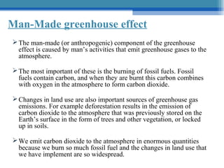 Man-Made greenhouse effect
 The man-made (or anthropogenic) component of the greenhouse
effect is caused by man’s activities that emit greenhouse gases to the
atmosphere.
 The most important of these is the burning of fossil fuels. Fossil
fuels contain carbon, and when they are burnt this carbon combines
with oxygen in the atmosphere to form carbon dioxide.
 Changes in land use are also important sources of greenhouse gas
emissions. For example deforestation results in the emission of
carbon dioxide to the atmosphere that was previously stored on the
Earth’s surface in the form of trees and other vegetation, or locked
up in soils.
 We emit carbon dioxide to the atmosphere in enormous quantities
because we burn so much fossil fuel and the changes in land use that
we have implement are so widespread.

 