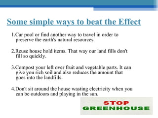 Some simple ways to beat the Effect
1.Car pool or find another way to travel in order to
preserve the earth's natural resources.
2.Reuse house hold items. That way our land fills don't
fill so quickly.
3.Compost your left over fruit and vegetable parts. It can
give you rich soil and also reduces the amount that
goes into the landfills.
4.Don't sit around the house wasting electricity when you
can be outdoors and playing in the sun.

 