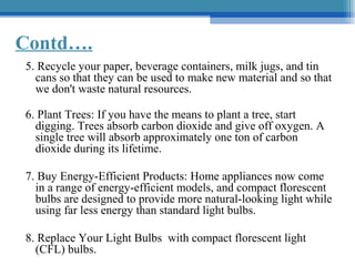 Contd….
5. Recycle your paper, beverage containers, milk jugs, and tin
cans so that they can be used to make new material and so that
we don't waste natural resources.
6. Plant Trees: If you have the means to plant a tree, start
digging. Trees absorb carbon dioxide and give off oxygen. A
single tree will absorb approximately one ton of carbon
dioxide during its lifetime.
7. Buy Energy-Efficient Products: Home appliances now come
in a range of energy-efficient models, and compact florescent
bulbs are designed to provide more natural-looking light while
using far less energy than standard light bulbs.
8. Replace Your Light Bulbs with compact florescent light
(CFL) bulbs.

 