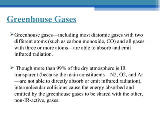 Greenhouse Gases
 Greenhouse gases—including most diatomic gases with two
different atoms (such as carbon monoxide, CO) and all gases
with three or more atoms—are able to absorb and emit
infrared radiation.
 Though more than 99% of the dry atmosphere is IR
transparent (because the main constituents—N2, O2, and Ar
—are not able to directly absorb or emit infrared radiation),
intermolecular collisions cause the energy absorbed and
emitted by the greenhouse gases to be shared with the other,
non-IR-active, gases.

 