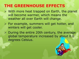 THE GREENHOUSE EFFECTS
 With more heat trapped on Earth, the planet
will become warmer, which means the
weather all over Earth will change.
 For example, summers will get hotter, and
winters will get cooler.
 During the entire 20th century, the average
global temperature increased by about 0.6
degrees Celsius.
 
