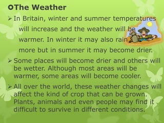 The Weather
 In Britain, winter and summer temperatures
will increase and the weather will be
warmer. In winter it may also rain
more but in summer it may become drier.
 Some places will become drier and others will
be wetter. Although most areas will be
warmer, some areas will become cooler.
 All over the world, these weather changes will
affect the kind of crop that can be grown.
Plants, animals and even people may find it
difficult to survive in different conditions.
 