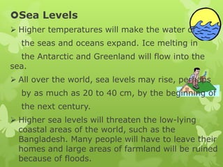 Sea Levels
 Higher temperatures will make the water of
the seas and oceans expand. Ice melting in
the Antarctic and Greenland will flow into the
sea.
 All over the world, sea levels may rise, perhaps
by as much as 20 to 40 cm, by the beginning of
the next century.
 Higher sea levels will threaten the low-lying
coastal areas of the world, such as the
Bangladesh. Many people will have to leave their
homes and large areas of farmland will be ruined
because of floods.
 