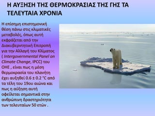 Τα τελευταία χρόνια, ο
όρος συνδέεται με την
αύξηση της μέσης
θερμοκρασίας της
επιφάνειας της Γης
(παγκόσμια θέρμανση),
ενώ θεωρείται πως το
φαινόμενο έχει
ενισχυθεί σημαντικά
από ανθρωπογενείς
δραστηριότητες.
 