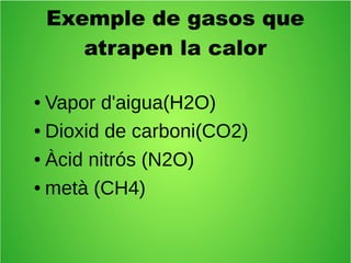 Exemple de gasos que 
atrapen la calor 
● Vapor d'aigua(H2O) 
● Dioxid de carboni(CO2) 
● Àcid nitrós (N2O) 
● metà (CH4) 
 