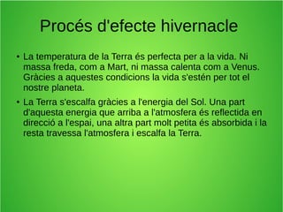 Procés d'efecte hivernacle 
● La temperatura de la Terra és perfecta per a la vida. Ni 
massa freda, com a Mart, ni massa calenta com a Venus. 
Gràcies a aquestes condicions la vida s'estén per tot el 
nostre planeta. 
● La Terra s'escalfa gràcies a l'energia del Sol. Una part 
d'aquesta energia que arriba a l'atmosfera és reflectida en 
direcció a l'espai, una altra part molt petita és absorbida i la 
resta travessa l'atmosfera i escalfa la Terra. 
 