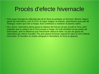Procés d'efecte hivernacle 
● Però quan l'energia és reflectida des de la Terra es produeix un fenomen diferent. Alguns 
gasos de l'atmosfera, com el CO2 i el vapor d'aigua, la retenen, absorbeixen gran part de 
l'energia i eviten que torni a l'espai. Això contribueix a mantenir el planeta calent. 
● Així, doncs, l'atmosfera deixa passa la radiació del Sol per tal que escalfi la Terra, però 
impedeix que la radiació de la Terra escapi a l'espai. És molt semblant al que passa als 
hivernacles, amb la diferència que l'hivernacle utilitza el vidre i no pas els gasos de 
l'atmosfera per retenir l'escalfor. Per això aquest fenomen natural ha rebut el nom d'efecte 
hivernacle. Si l'escalfor no restés retinguda a l'atmosfera, la Terra es glaçaria. 
 