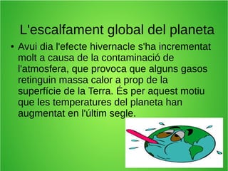 L'escalfament global del planeta 
● Avui dia l'efecte hivernacle s'ha incrementat 
molt a causa de la contaminació de 
l'atmosfera, que provoca que alguns gasos 
retinguin massa calor a prop de la 
superfície de la Terra. És per aquest motiu 
que les temperatures del planeta han 
augmentat en l'últim segle. 
 