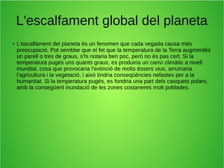 L'escalfament global del planeta 
● L'escalfament del planeta és un fenomen que cada vegada causa més 
preocupació. Pot semblar que el fet que la temperatura de la Terra augmentés 
un parell o tres de graus, s'hi notaria ben poc, però no és pas cert. Si la 
temperatura pugés uns quants graus, es produiria un canvi climàtic a nivell 
mundial, cosa que provocaria l'extinció de molts éssers vius, arruïnaria 
l'agricultura i la vegetació, i això tindria conseqüències nefastes per a la 
humanitat. Si la temperatura pugés, es fondria una part dels casquets polars, 
amb la consegüent inundació de les zones costaneres molt poblades. 
 