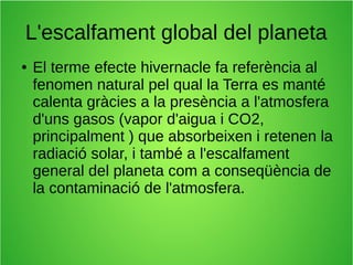 L'escalfament global del planeta 
● El terme efecte hivernacle fa referència al 
fenomen natural pel qual la Terra es manté 
calenta gràcies a la presència a l'atmosfera 
d'uns gasos (vapor d'aigua i CO2, 
principalment ) que absorbeixen i retenen la 
radiació solar, i també a l'escalfament 
general del planeta com a conseqüència de 
la contaminació de l'atmosfera. 
 
