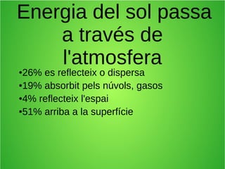 Energia del sol passa 
a través de 
l'atmosfera 
●26% es reflecteix o dispersa 
●19% absorbit pels núvols, gasos 
●4% reflecteix l'espai 
●51% arriba a la superfície 
 