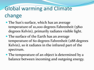 Global warming and Climate
change
 The Sun's surface, which has an average
temperature of 10,000 degrees Fahrenheit (5810
degrees Kelvin), primarily radiates visible light.
 The surface of the Earth has an average
temperature of 60 degrees Fahrenheit (288 degrees
Kelvin), so it radiates in the infrared part of the
spectrum.
 The temperature of an object is determined by a
balance between incoming and outgoing energy.
 