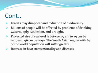 Cont..
 Forests may disappear and reduction of biodiversity.
 Billions of people will be affected by problems of drinking
water supply, sanitation, and drought.
 Projected rise of sea level is between 9 cm to 29 cm by
2029 and 96 cm by 2090. The South Asian region with ⅙
of the world population will suffer greatly.
 Increase in heat stress mortality and diseases.
 