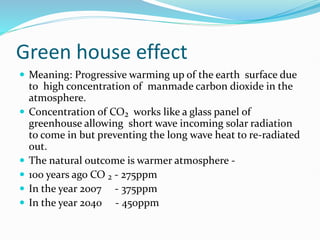 Green house effect
 Meaning: Progressive warming up of the earth surface due
to high concentration of manmade carbon dioxide in the
atmosphere.
 Concentration of CO₂ works like a glass panel of
greenhouse allowing short wave incoming solar radiation
to come in but preventing the long wave heat to re-radiated
out.
 The natural outcome is warmer atmosphere -
 100 years ago CO ₂ - 275ppm
 In the year 2007 - 375ppm
 In the year 2040 - 450ppm
 