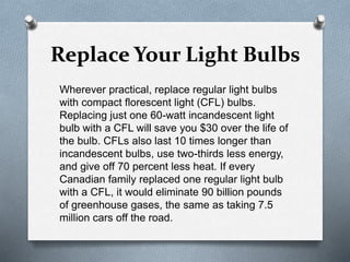 Replace Your Light Bulbs
Wherever practical, replace regular light bulbs
with compact florescent light (CFL) bulbs.
Replacing just one 60-watt incandescent light
bulb with a CFL will save you $30 over the life of
the bulb. CFLs also last 10 times longer than
incandescent bulbs, use two-thirds less energy,
and give off 70 percent less heat. If every
Canadian family replaced one regular light bulb
with a CFL, it would eliminate 90 billion pounds
of greenhouse gases, the same as taking 7.5
million cars off the road.
 