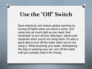 Use the "Off" Switch
Save electricity and reduce global warming by
turning off lights when you leave a room, and
using only as much light as you need. And
remember to turn off your television, stereo and
computer when you're not using them. It’s also a
good idea to turn off the water when you’re not
using it. While brushing your teeth, shampooing
the dog or washing your car, turn off the water
until you actually need it for rinsing.
 