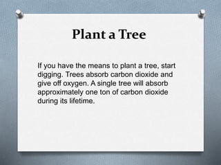 Plant a Tree
If you have the means to plant a tree, start
digging. Trees absorb carbon dioxide and
give off oxygen. A single tree will absorb
approximately one ton of carbon dioxide
during its lifetime.
 
