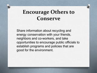 Encourage Others to
Conserve
Share information about recycling and
energy conservation with your friends,
neighbors and co-workers, and take
opportunities to encourage public officials to
establish programs and policies that are
good for the environment.
 
