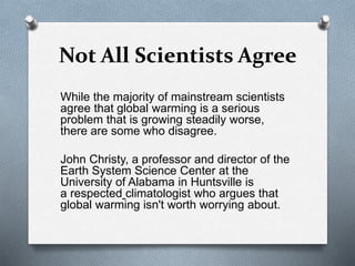 Not All Scientists Agree
While the majority of mainstream scientists
agree that global warming is a serious
problem that is growing steadily worse,
there are some who disagree.
John Christy, a professor and director of the
Earth System Science Center at the
University of Alabama in Huntsville is
a respected climatologist who argues that
global warming isn't worth worrying about.
 