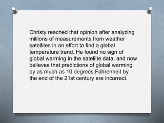 Christy reached that opinion after analyzing
millions of measurements from weather
satellites in an effort to find a global
temperature trend. He found no sign of
global warming in the satellite data, and now
believes that predictions of global warming
by as much as 10 degrees Fahrenheit by
the end of the 21st century are incorrect.
 