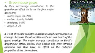 It is not physically realistic to assign a specific percentage to
each gas because the absorption and emission bands of the
gases overlap. The major non-gas contributor to Earth's
greenhouse effect, clouds, also absorb and emit infrared
radiation and thus have an effect on the radiative
properties of the atmosphere.
By their percentage contribution to the
greenhouse effect on Earth the four major
gases are:
• water vapor, 36–70%
• carbon dioxide, 9–26%
• methane, 4–9%
• ozone, 3–7%
• Greenhouse gases
 