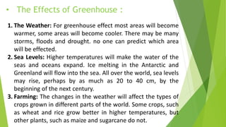 • The Effects of Greenhouse :
1. The Weather: For greenhouse effect most areas will become
warmer, some areas will become cooler. There may be many
storms, floods and drought. no one can predict which area
will be effected.
2. Sea Levels: Higher temperatures will make the water of the
seas and oceans expand. Ice melting in the Antarctic and
Greenland will flow into the sea. All over the world, sea levels
may rise, perhaps by as much as 20 to 40 cm, by the
beginning of the next century.
3. Farming: The changes in the weather will affect the types of
crops grown in different parts of the world. Some crops, such
as wheat and rice grow better in higher temperatures, but
other plants, such as maize and sugarcane do not.
 