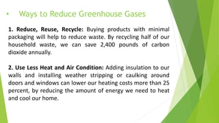 • Ways to Reduce Greenhouse Gases
1. Reduce, Reuse, Recycle: Buying products with minimal
packaging will help to reduce waste. By recycling half of our
household waste, we can save 2,400 pounds of carbon
dioxide annually.
2. Use Less Heat and Air Condition: Adding insulation to our
walls and installing weather stripping or caulking around
doors and windows can lower our heating costs more than 25
percent, by reducing the amount of energy we need to heat
and cool our home.
 