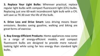 3. Replace Your Light Bulbs: Wherever practical, replace
regular light bulbs with compact fluorescent light (CFL) bulbs.
Replacing just one 60-watt incandescent light bulb with a CFL
will save us TK.30 over the life of the bulb.
4. Drive Less and Drive Smart: Less driving means fewer
emissions. Besides saving gasoline, walking and biking are
great forms of exercise.
5. Buy Energy-Efficient Products: Home appliances now come
in a range of energy-efficient models, and compact
fluorescent bulbs are designed to provide more natural-
looking light while using far less energy than standard light
bulbs.
 