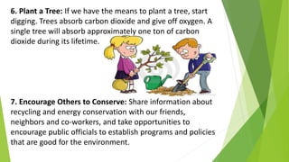 6. Plant a Tree: If we have the means to plant a tree, start
digging. Trees absorb carbon dioxide and give off oxygen. A
single tree will absorb approximately one ton of carbon
dioxide during its lifetime.
7. Encourage Others to Conserve: Share information about
recycling and energy conservation with our friends,
neighbors and co-workers, and take opportunities to
encourage public officials to establish programs and policies
that are good for the environment.
 