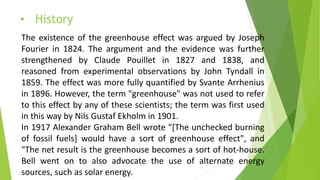 • History
The existence of the greenhouse effect was argued by Joseph
Fourier in 1824. The argument and the evidence was further
strengthened by Claude Pouillet in 1827 and 1838, and
reasoned from experimental observations by John Tyndall in
1859. The effect was more fully quantified by Svante Arrhenius
in 1896. However, the term "greenhouse" was not used to refer
to this effect by any of these scientists; the term was first used
in this way by Nils Gustaf Ekholm in 1901.
In 1917 Alexander Graham Bell wrote "[The unchecked burning
of fossil fuels] would have a sort of greenhouse effect", and
"The net result is the greenhouse becomes a sort of hot-house.
Bell went on to also advocate the use of alternate energy
sources, such as solar energy.
 