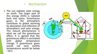 • Mechanism
 The sun radiates solar energy
on earth. The larger part of
this energy (45%) is radiated
back into space. Greenhouse
gases in the atmosphere
contribute to global warming
by absorption and reflection of
atmospheric and solar energy.
This natural phenomenon is
what we call the greenhouse
effect. It is agreed that the
greenhouse effect is correlated
with global temperature
change. If greenhouse gases
would not exist earthly
temperatures would be below
–18 o
 