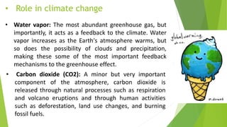 • Role in climate change
• Water vapor: The most abundant greenhouse gas, but
importantly, it acts as a feedback to the climate. Water
vapor increases as the Earth's atmosphere warms, but
so does the possibility of clouds and precipitation,
making these some of the most important feedback
mechanisms to the greenhouse effect.
• Carbon dioxide (CO2): A minor but very important
component of the atmosphere, carbon dioxide is
released through natural processes such as respiration
and volcano eruptions and through human activities
such as deforestation, land use changes, and burning
fossil fuels.
 