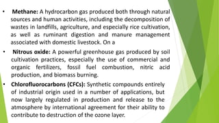 • Methane: A hydrocarbon gas produced both through natural
sources and human activities, including the decomposition of
wastes in landfills, agriculture, and especially rice cultivation,
as well as ruminant digestion and manure management
associated with domestic livestock. On a
• Nitrous oxide: A powerful greenhouse gas produced by soil
cultivation practices, especially the use of commercial and
organic fertilizers, fossil fuel combustion, nitric acid
production, and biomass burning.
• Chlorofluorocarbons (CFCs): Synthetic compounds entirely
of industrial origin used in a number of applications, but
now largely regulated in production and release to the
atmosphere by international agreement for their ability to
contribute to destruction of the ozone layer.
 