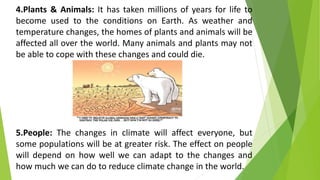 4.Plants & Animals: It has taken millions of years for life to
become used to the conditions on Earth. As weather and
temperature changes, the homes of plants and animals will be
affected all over the world. Many animals and plants may not
be able to cope with these changes and could die.
5.People: The changes in climate will affect everyone, but
some populations will be at greater risk. The effect on people
will depend on how well we can adapt to the changes and
how much we can do to reduce climate change in the world.
 