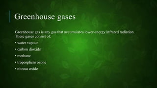 Greenhouse gases
Greenhouse gas is any gas that accumulates lower-energy infrared radiation.
These gases consist of:
• water vapour
• carbon dioxide
• methane
• troposphere ozone
• nitrous oxide
 