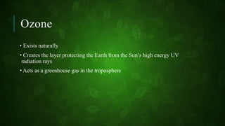 Ozone
• Exists naturally
• Creates the layer protecting the Earth from the Sun’s high energy UV
radiation rays
• Acts as a greenhouse gas in the troposphere
 