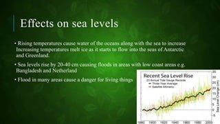 Effects on sea levels
• Rising temperatures cause water of the oceans along with the sea to increase
Increasing temperatures melt ice as it starts to flow into the seas of Antarctic
and Greenland.
• Sea levels rise by 20-40 cm causing floods in areas with low coast areas e.g.
Bangladesh and Netherland
• Flood in many areas cause a danger for living things
 